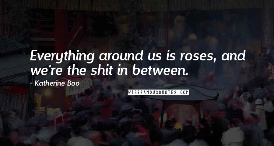 Katherine Boo quotes: Everything around us is roses, and we're the shit in between.