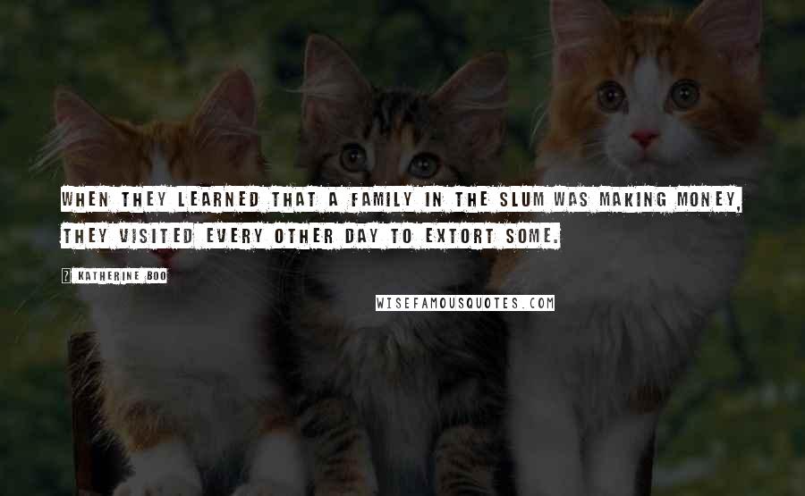 Katherine Boo quotes: When they learned that a family in the slum was making money, they visited every other day to extort some.