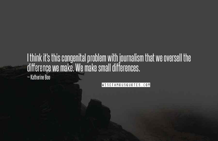 Katherine Boo quotes: I think it's this congenital problem with journalism that we oversell the difference we make. We make small differences.