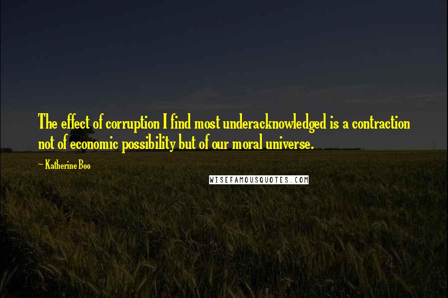 Katherine Boo quotes: The effect of corruption I find most underacknowledged is a contraction not of economic possibility but of our moral universe.