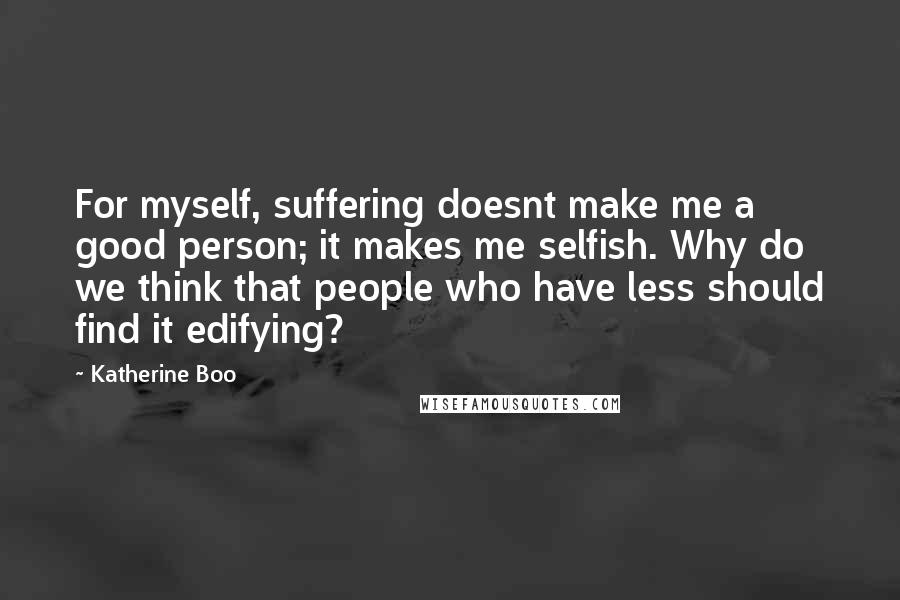 Katherine Boo quotes: For myself, suffering doesnt make me a good person; it makes me selfish. Why do we think that people who have less should find it edifying?