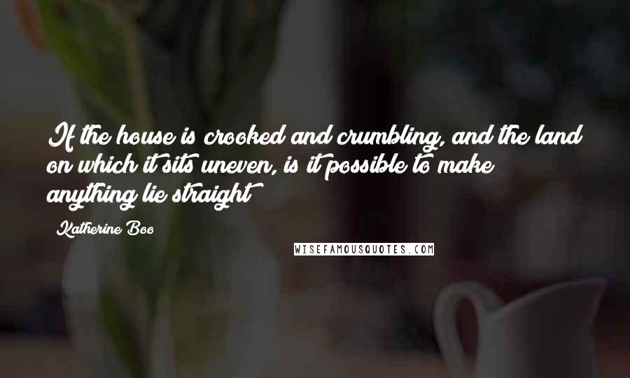 Katherine Boo quotes: If the house is crooked and crumbling, and the land on which it sits uneven, is it possible to make anything lie straight?