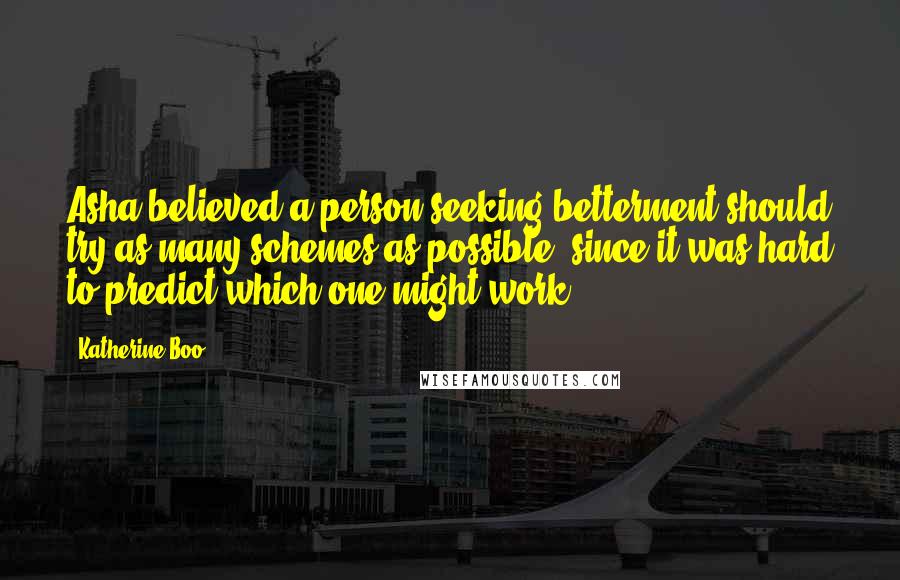 Katherine Boo quotes: Asha believed a person seeking betterment should try as many schemes as possible, since it was hard to predict which one might work.