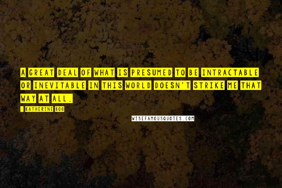 Katherine Boo quotes: A great deal of what is presumed to be intractable or inevitable in this world doesn't strike me that way at all.