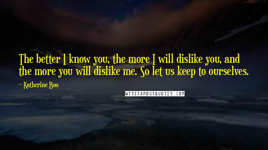 Katherine Boo quotes: The better I know you, the more I will dislike you, and the more you will dislike me. So let us keep to ourselves.