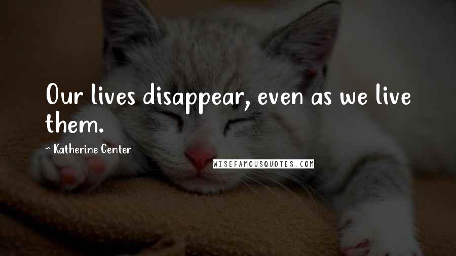 Katherine Center quotes: Our lives disappear, even as we live them.