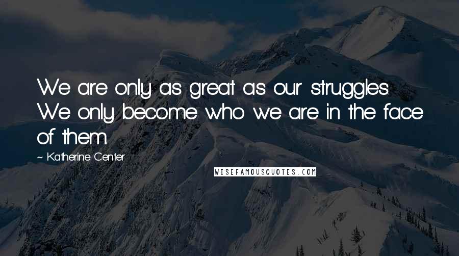 Katherine Center quotes: We are only as great as our struggles. We only become who we are in the face of them.