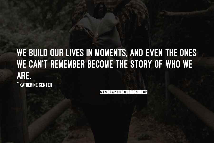 Katherine Center quotes: We build our lives in moments, and even the ones we can't remember become the story of who we are.