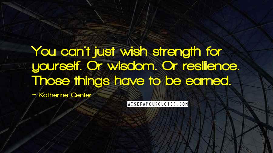 Katherine Center quotes: You can't just wish strength for yourself. Or wisdom. Or resilience. Those things have to be earned.