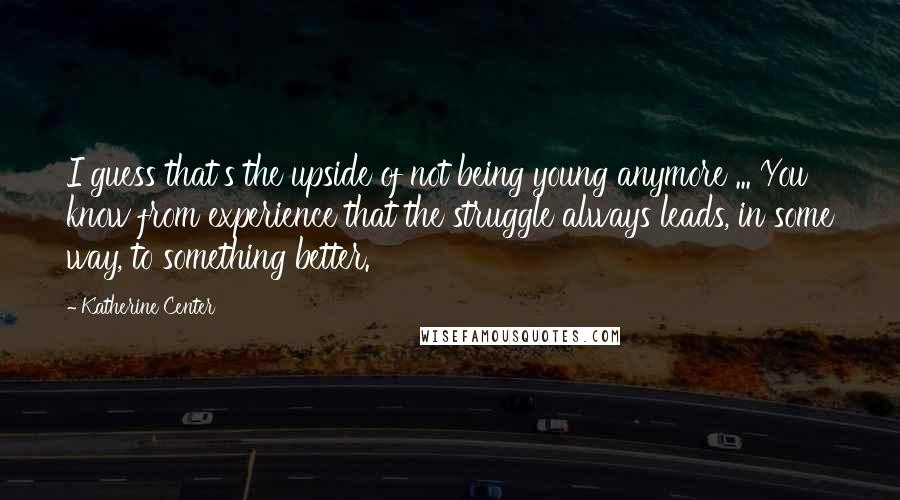 Katherine Center quotes: I guess that's the upside of not being young anymore ... You know from experience that the struggle always leads, in some way, to something better. Katherine Center quotes: I guess that's the upside of not being young anymore ... You know from experience that the struggle always leads, in some way, to something better.