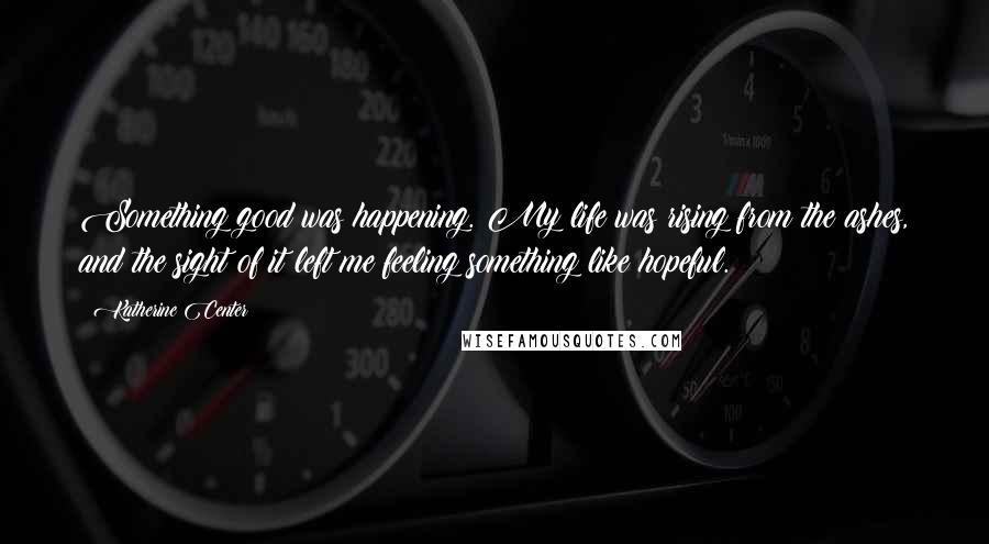 Katherine Center quotes: Something good was happening. My life was rising from the ashes, and the sight of it left me feeling something like hopeful. Katherine Center quotes: Something good was happening. My life was rising from the ashes, and the sight of it left me feeling something like hopeful.