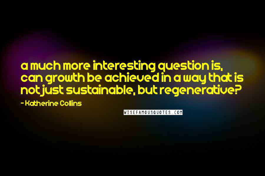 Katherine Collins quotes: a much more interesting question is, can growth be achieved in a way that is not just sustainable, but regenerative?