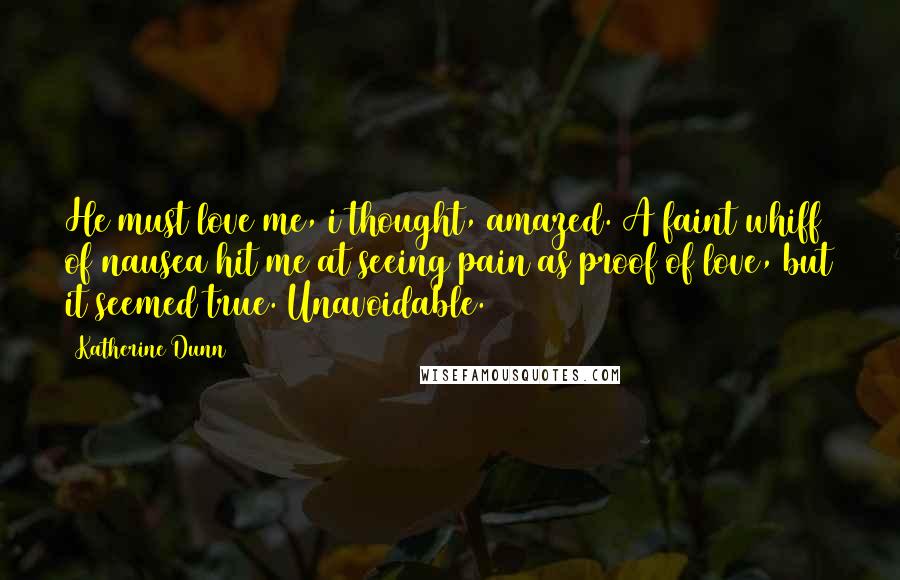 Katherine Dunn quotes: He must love me, i thought, amazed. A faint whiff of nausea hit me at seeing pain as proof of love, but it seemed true. Unavoidable. Katherine Dunn quotes: He must love me, i thought, amazed. A faint whiff of nausea hit me at seeing pain as proof of love, but it seemed true. Unavoidable.