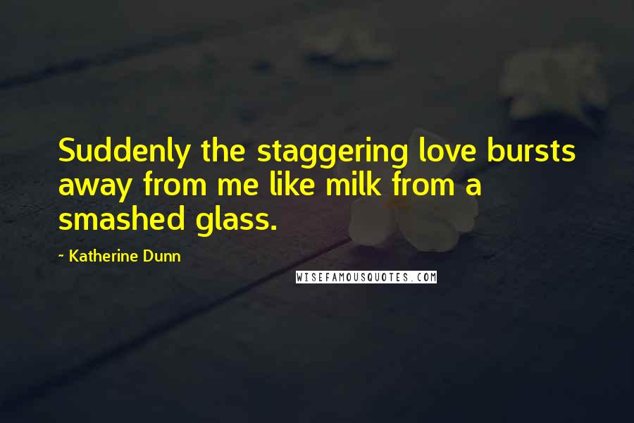 Katherine Dunn quotes: Suddenly the staggering love bursts away from me like milk from a smashed glass. Katherine Dunn quotes: Suddenly the staggering love bursts away from me like milk from a smashed glass.