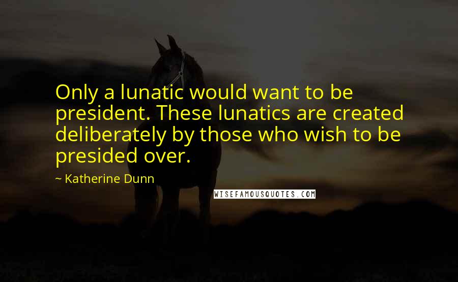 Katherine Dunn quotes: Only a lunatic would want to be president. These lunatics are created deliberately by those who wish to be presided over.