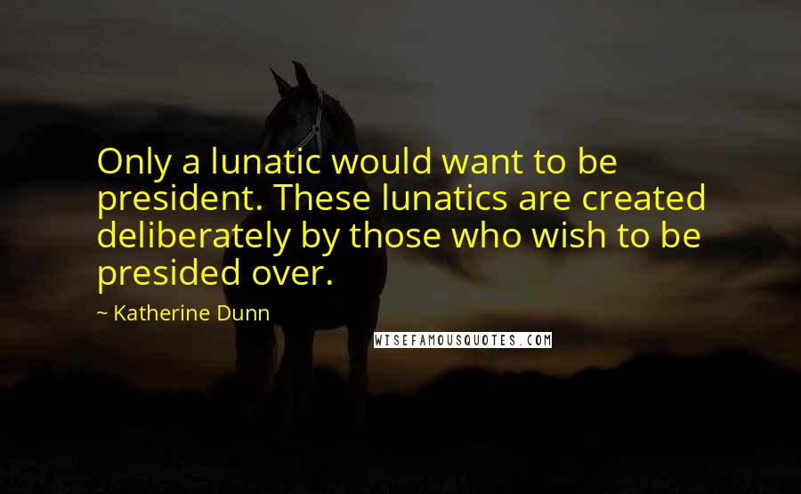 Katherine Dunn quotes: Only a lunatic would want to be president. These lunatics are created deliberately by those who wish to be presided over. Katherine Dunn quotes: Only a lunatic would want to be president. These lunatics are created deliberately by those who wish to be presided over.