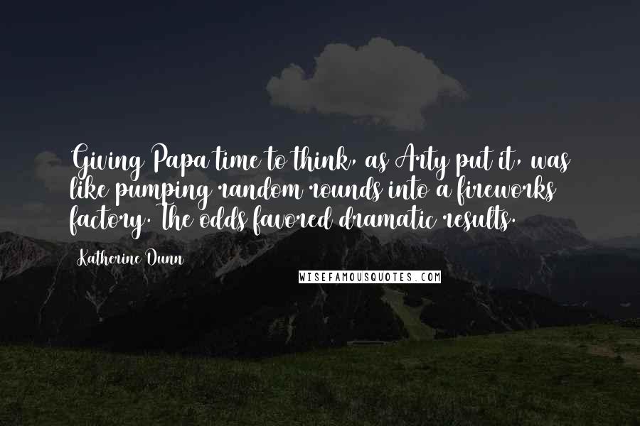 Katherine Dunn quotes: Giving Papa time to think, as Arty put it, was like pumping random rounds into a fireworks factory. The odds favored dramatic results. Katherine Dunn quotes: Giving Papa time to think, as Arty put it, was like pumping random rounds into a fireworks factory. The odds favored dramatic results.