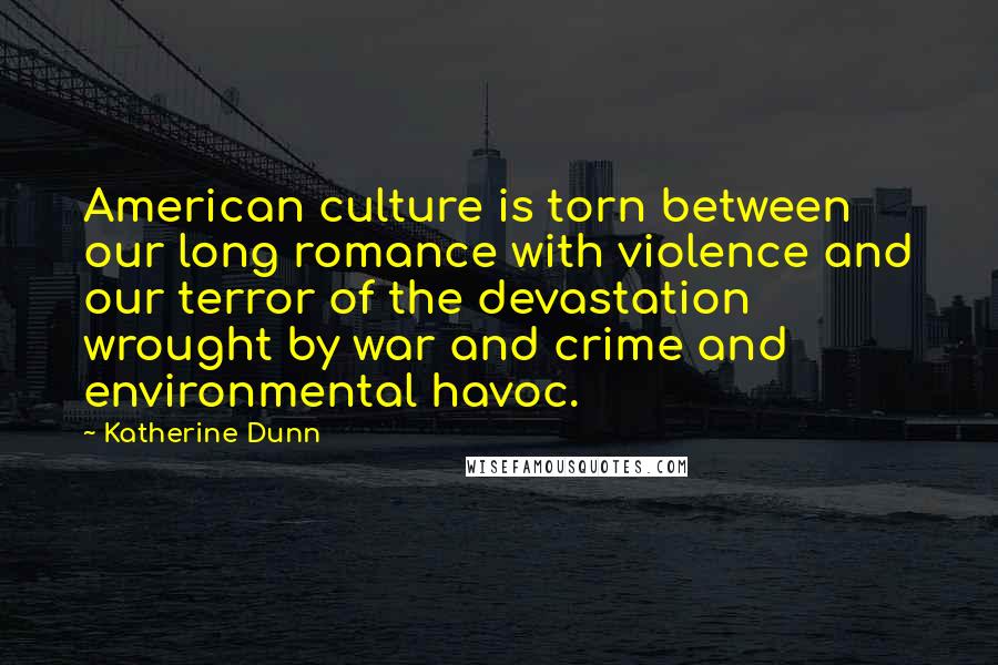 Katherine Dunn quotes: American culture is torn between our long romance with violence and our terror of the devastation wrought by war and crime and environmental havoc. Katherine Dunn quotes: American culture is torn between our long romance with violence and our terror of the devastation wrought by war and crime and environmental havoc.