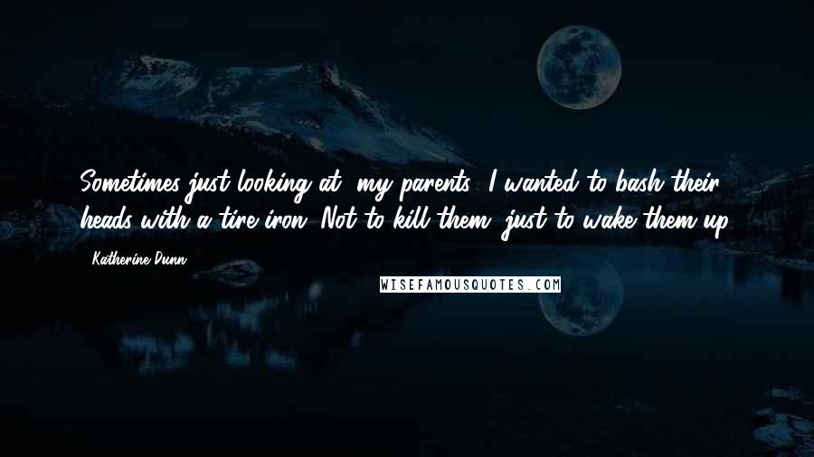 Katherine Dunn quotes: Sometimes just looking at [my parents] I wanted to bash their heads with a tire iron. Not to kill them, just to wake them up.