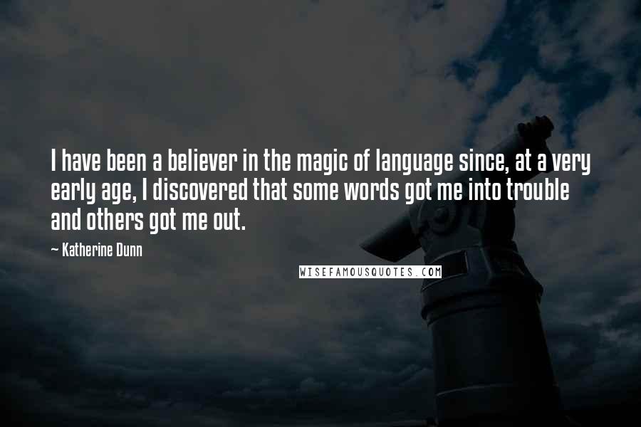 Katherine Dunn quotes: I have been a believer in the magic of language since, at a very early age, I discovered that some words got me into trouble and others got me out. Katherine Dunn quotes: I have been a believer in the magic of language since, at a very early age, I discovered that some words got me into trouble and others got me out.