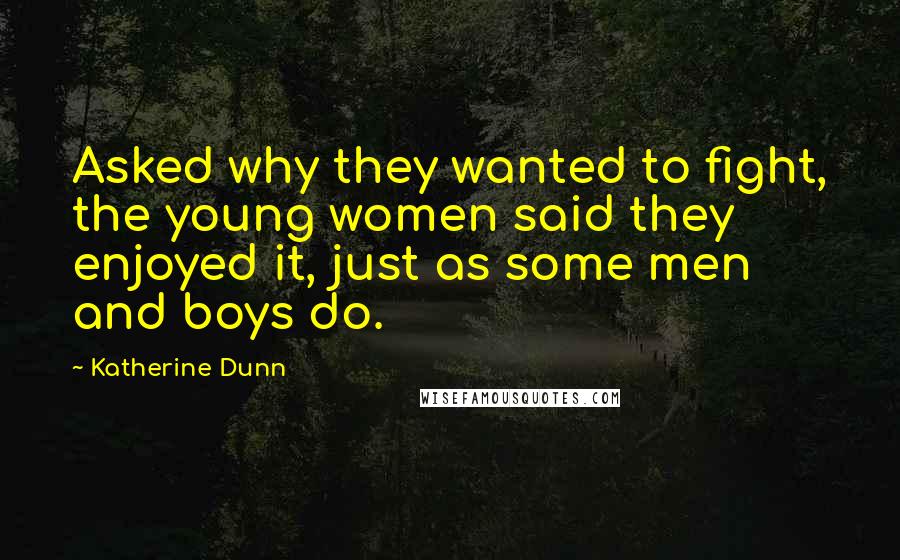 Katherine Dunn quotes: Asked why they wanted to fight, the young women said they enjoyed it, just as some men and boys do.
