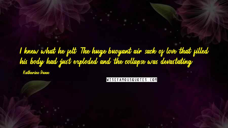 Katherine Dunn quotes: I knew what he felt. The huge buoyant air sack of love that filled his body had just exploded and the collapse was devastating. Katherine Dunn quotes: I knew what he felt. The huge buoyant air sack of love that filled his body had just exploded and the collapse was devastating.