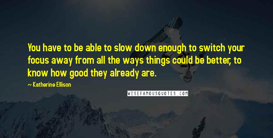 Katherine Ellison quotes: You have to be able to slow down enough to switch your focus away from all the ways things could be better, to know how good they already are.