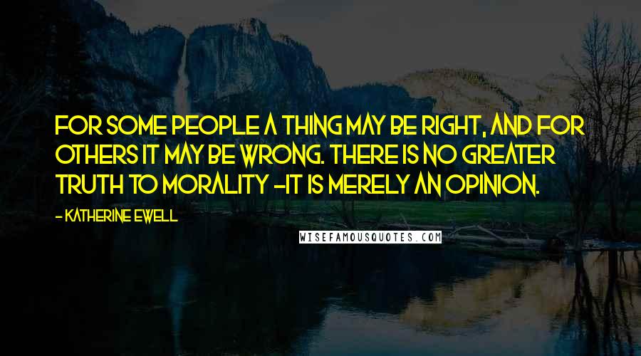 Katherine Ewell quotes: For some people a thing may be right, and for others it may be wrong. There is no greater truth to morality -it is merely an opinion. Katherine Ewell quotes: For some people a thing may be right, and for others it may be wrong. There is no greater truth to morality -it is merely an opinion.