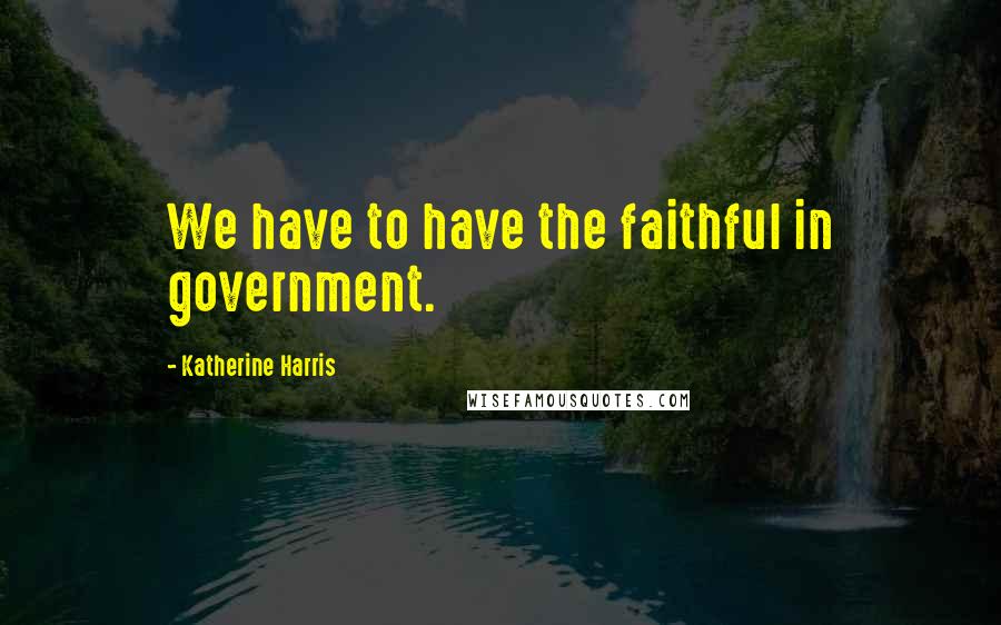 Katherine Harris quotes: We have to have the faithful in government.