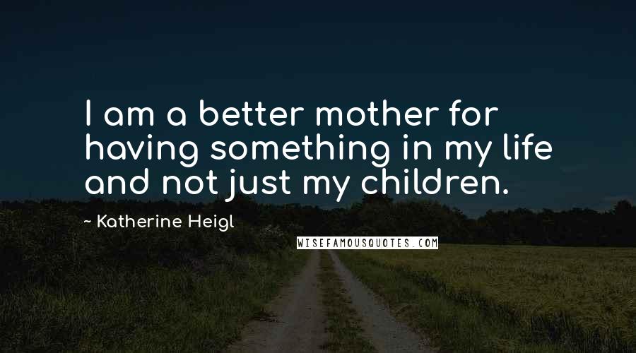 Katherine Heigl quotes: I am a better mother for having something in my life and not just my children.