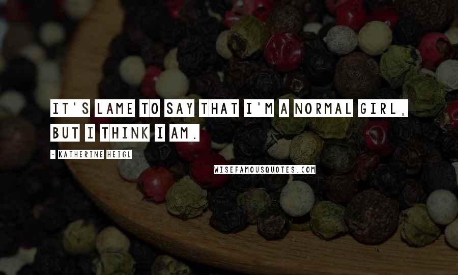 Katherine Heigl quotes: It's lame to say that I'm a normal girl, but I think I am.