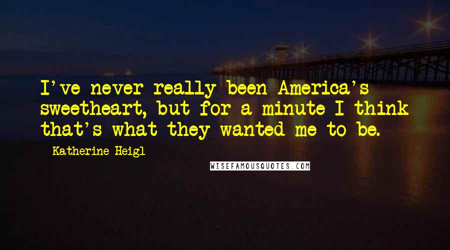 Katherine Heigl quotes: I've never really been America's sweetheart, but for a minute I think that's what they wanted me to be. Katherine Heigl quotes: I've never really been America's sweetheart, but for a minute I think that's what they wanted me to be.