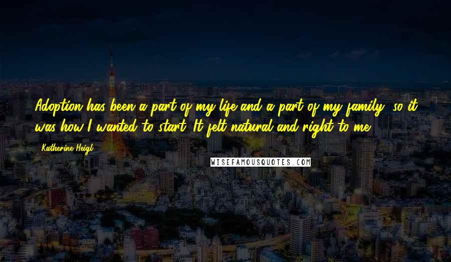 Katherine Heigl quotes: Adoption has been a part of my life and a part of my family, so it was how I wanted to start. It felt natural and right to me. Katherine Heigl quotes: Adoption has been a part of my life and a part of my family, so it was how I wanted to start. It felt natural and right to me.