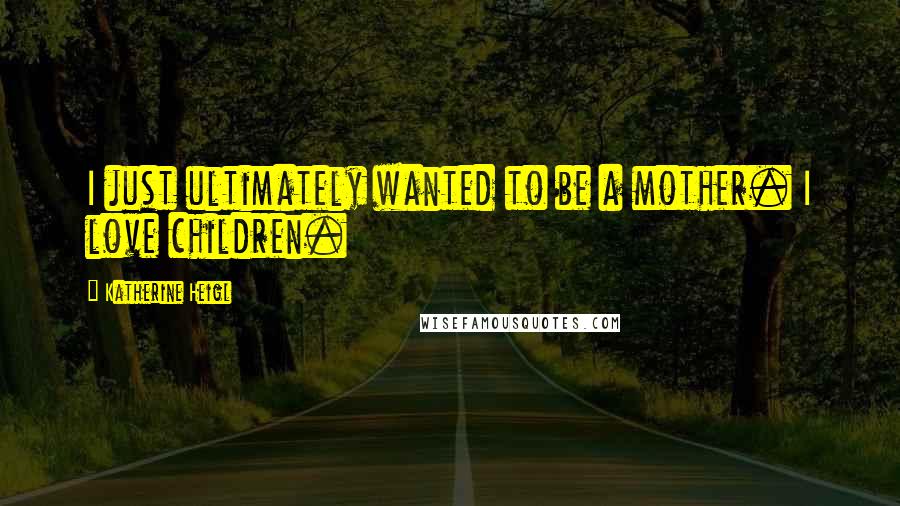 Katherine Heigl quotes: I just ultimately wanted to be a mother. I love children.