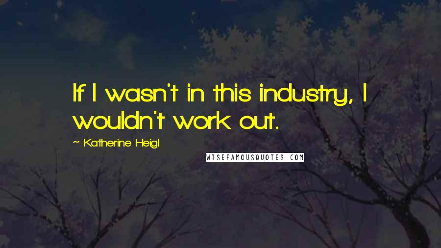 Katherine Heigl quotes: If I wasn't in this industry, I wouldn't work out.
