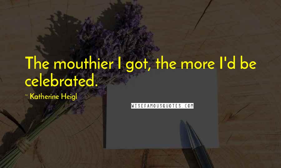 Katherine Heigl quotes: The mouthier I got, the more I'd be celebrated.