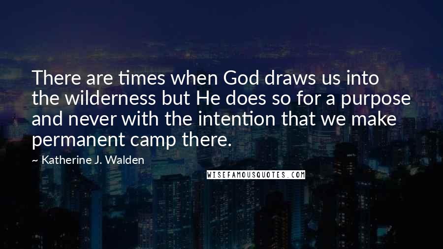 Katherine J. Walden quotes: There are times when God draws us into the wilderness but He does so for a purpose and never with the intention that we make permanent camp there.