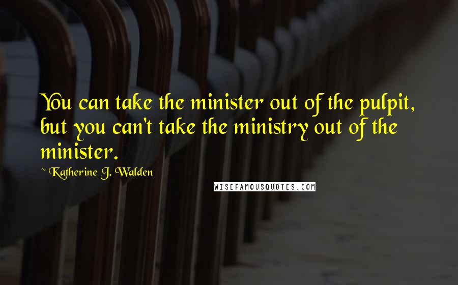 Katherine J. Walden quotes: You can take the minister out of the pulpit, but you can't take the ministry out of the minister.
