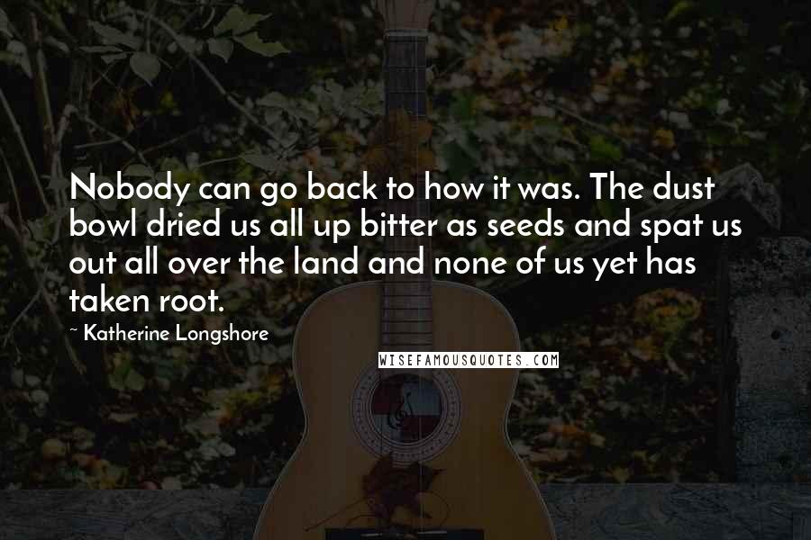 Katherine Longshore quotes: Nobody can go back to how it was. The dust bowl dried us all up bitter as seeds and spat us out all over the land and none of us