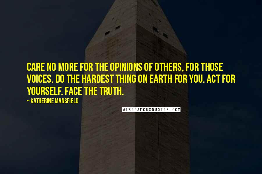 Katherine Mansfield quotes: Care no more for the opinions of others, for those voices. Do the hardest thing on earth for you. Act for yourself. Face the truth. Katherine Mansfield quotes: Care no more for the opinions of others, for those voices. Do the hardest thing on earth for you. Act for yourself. Face the truth.