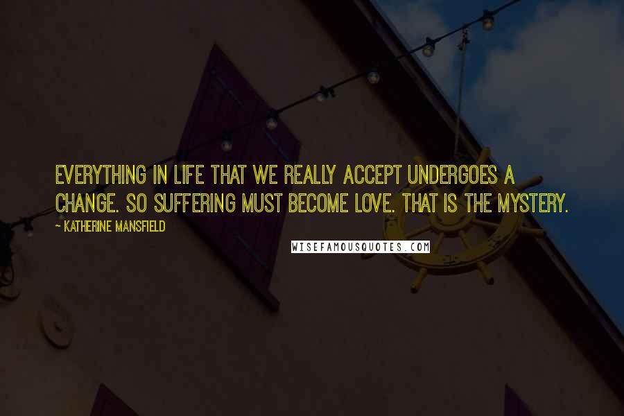 Katherine Mansfield quotes: Everything in life that we really accept undergoes a change. So suffering must become Love. That is the mystery. Katherine Mansfield quotes: Everything in life that we really accept undergoes a change. So suffering must become Love. That is the mystery.