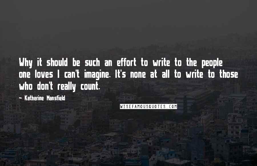 Katherine Mansfield quotes: Why it should be such an effort to write to the people one loves I can't imagine. It's none at all to write to those who don't really count. Katherine Mansfield quotes: Why it should be such an effort to write to the people one loves I can't imagine. It's none at all to write to those who don't really count.