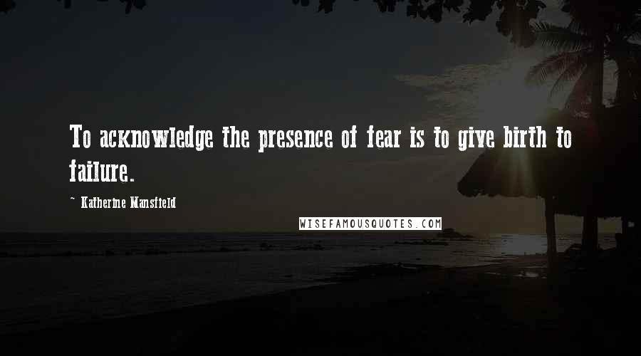 Katherine Mansfield quotes: To acknowledge the presence of fear is to give birth to failure.