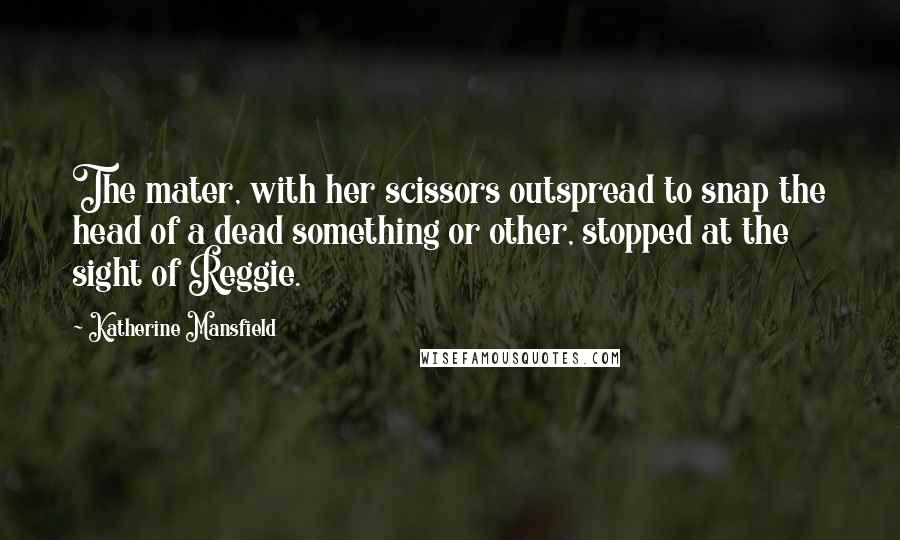 Katherine Mansfield quotes: The mater, with her scissors outspread to snap the head of a dead something or other, stopped at the sight of Reggie.