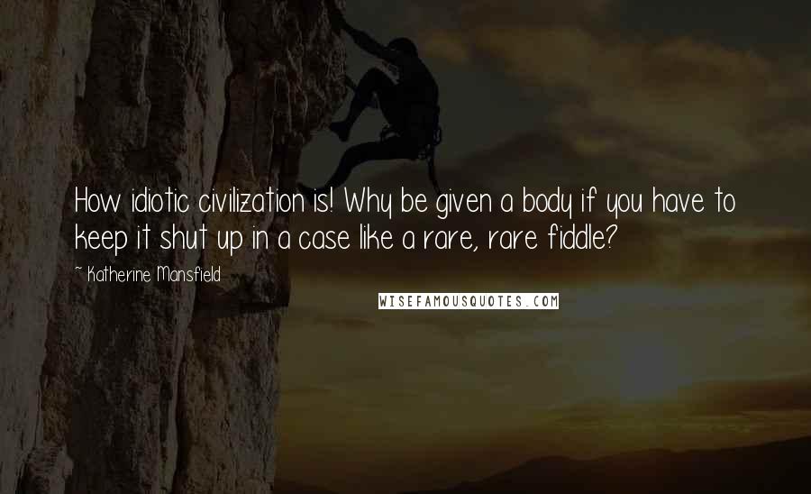 Katherine Mansfield quotes: How idiotic civilization is! Why be given a body if you have to keep it shut up in a case like a rare, rare fiddle?