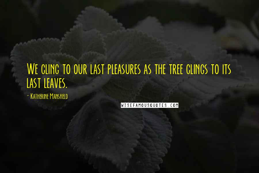 Katherine Mansfield quotes: We cling to our last pleasures as the tree clings to its last leaves.