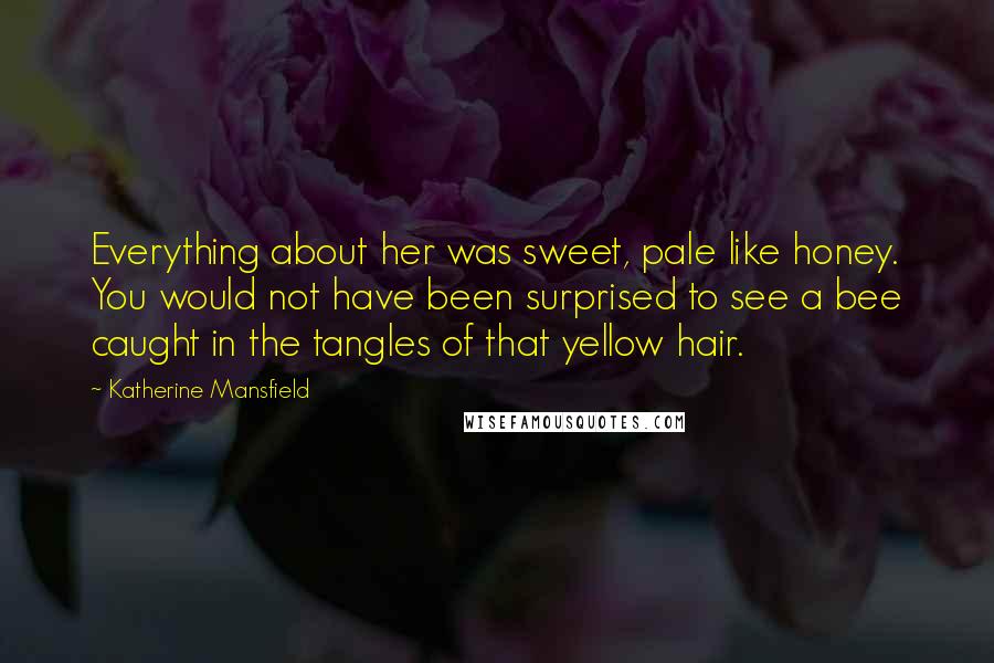 Katherine Mansfield quotes: Everything about her was sweet, pale like honey. You would not have been surprised to see a bee caught in the tangles of that yellow hair. Katherine Mansfield quotes: Everything about her was sweet, pale like honey. You would not have been surprised to see a bee caught in the tangles of that yellow hair.