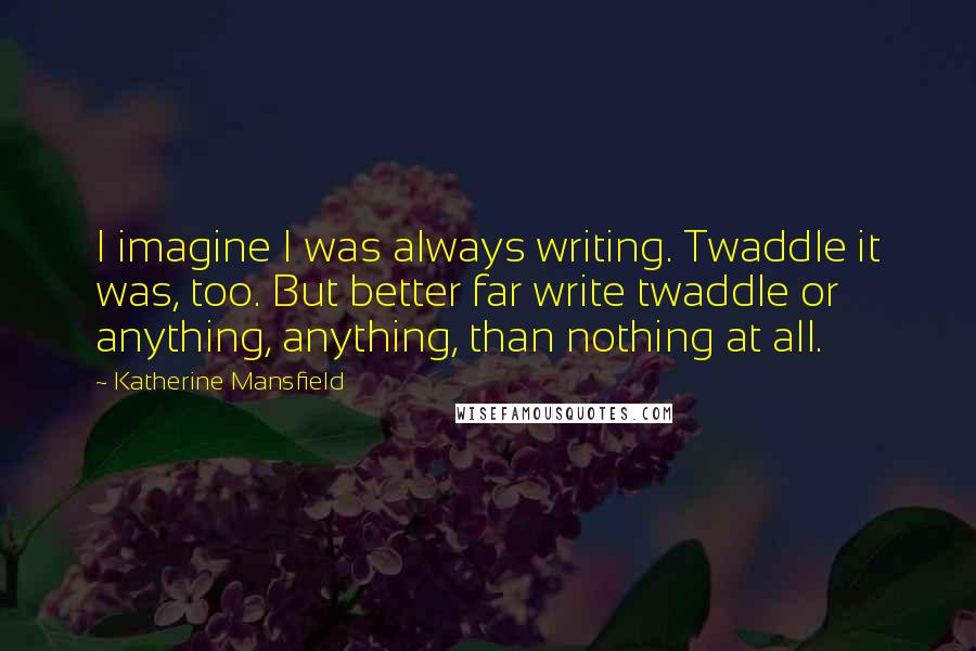 Katherine Mansfield quotes: I imagine I was always writing. Twaddle it was, too. But better far write twaddle or anything, anything, than nothing at all.