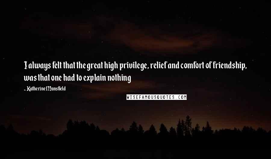 Katherine Mansfield quotes: I always felt that the great high privilege, relief and comfort of friendship, was that one had to explain nothing Katherine Mansfield quotes: I always felt that the great high privilege, relief and comfort of friendship, was that one had to explain nothing
