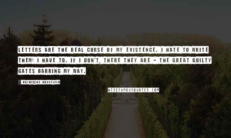 Katherine Mansfield quotes: Letters are the real curse of my existence. I hate to write them: I have to. If I don't, there they are - the great guilty gates barring my way. Katherine Mansfield quotes: Letters are the real curse of my existence. I hate to write them: I have to. If I don't, there they are - the great guilty gates barring my way.